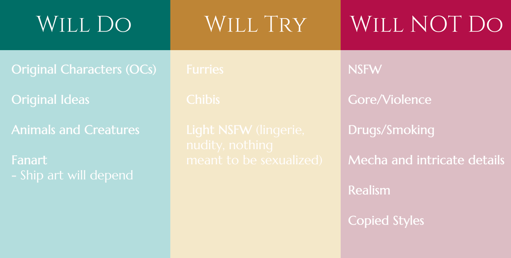 Untitled Will Do: Original characters (OCs), original ideas, animals and creatures, fanart (ship art will depend). | Will Try: Furries, chibis, Light NSFW (lingerie, nudity, nothing meant to be sexualized.) | Will NOT Do: NSFW, Gore/Violence, Drugs/Smoking, Mecha a